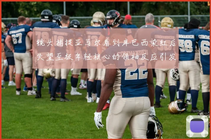 镜头捕捉亚马尔看到库巴西染红后失望至极年轻核心的领袖反应引发关注
