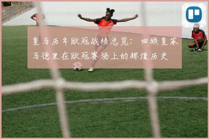 皇马历年欧冠战绩总览：回顾皇家马德里在欧冠赛场上的辉煌历史