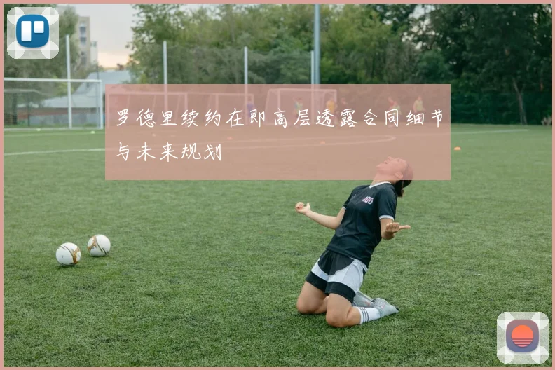 罗德里续约在即高层透露合同细节与未来规划