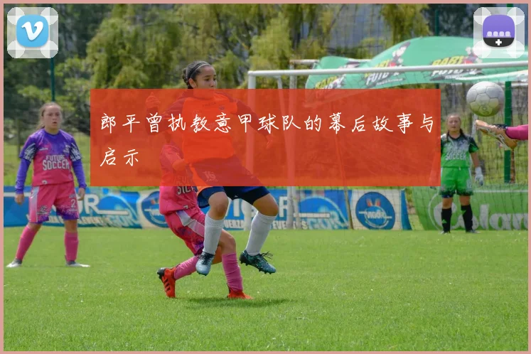 郎平曾执教意甲球队的幕后故事与启示