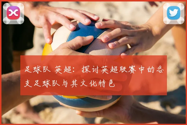 足球队 英超：探讨英超联赛中的各支足球队与其文化特色